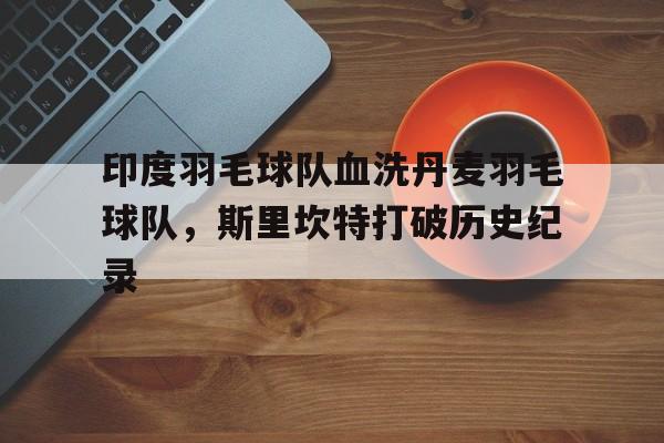 世俱杯时间-关于印度羽毛球队血洗丹麦羽毛球队，斯里坎特打破历史纪录的信息